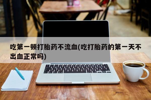打胎药在线付款吃第一顿打胎药不流血(吃打胎药的第一天不出血正常吗)
