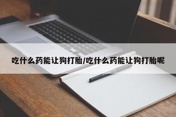 打胎药在线付款吃什么药能让狗打胎/吃什么药能让狗打胎呢