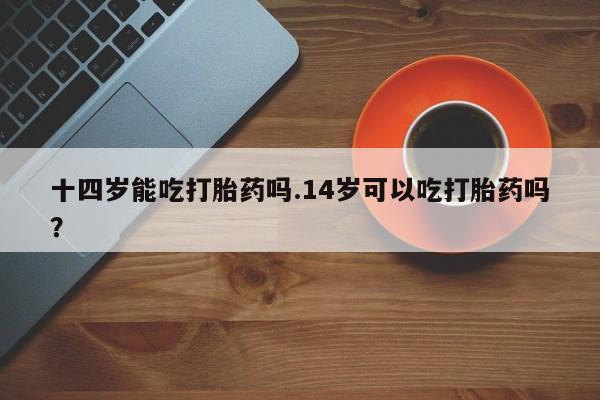 打胎药在线付款十四岁能吃打胎药吗.14岁可以吃打胎药吗？