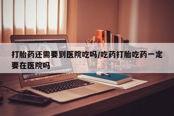 打胎药在线付款打胎药还需要到医院吃吗/吃药打胎吃药一定要在医院吗