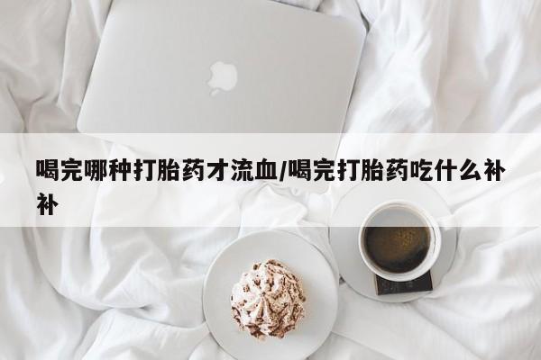 打胎药在线付款喝完哪种打胎药才流血/喝完打胎药吃什么补补