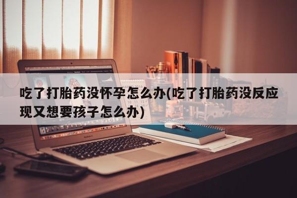 打胎药在线付款吃了打胎药没怀孕怎么办(吃了打胎药没反应现又想要孩子怎么办)
