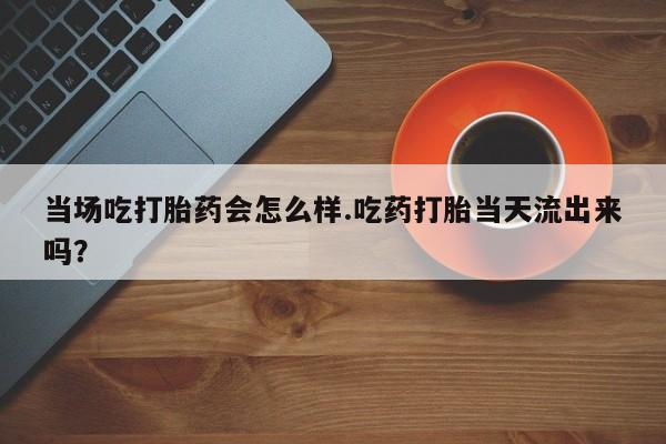 打胎药在线付款当场吃打胎药会怎么样.吃药打胎当天流出来吗？