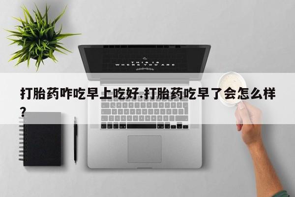 打胎药在线付款打胎药咋吃早上吃好.打胎药吃早了会怎么样？