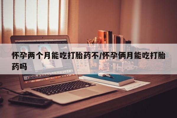 打胎药在线付款怀孕两个月能吃打胎药不/怀孕俩月能吃打胎药吗