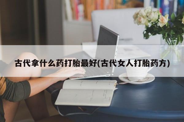 打胎药在线付款古代拿什么药打胎最好(古代女人打胎药方)