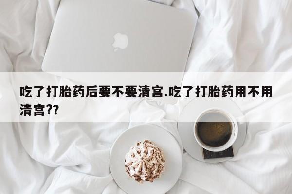 打胎药在线付款吃了打胎药后要不要清宫.吃了打胎药用不用清宫?？