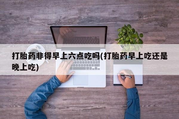 打胎药在线付款打胎药非得早上六点吃吗(打胎药早上吃还是晚上吃)
