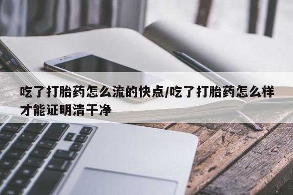 打胎药在线付款吃了打胎药怎么流的快点/吃了打胎药怎么样才能证明清干净