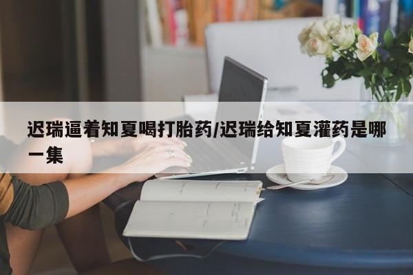 打胎药在线付款迟瑞逼着知夏喝打胎药/迟瑞给知夏灌药是哪一集