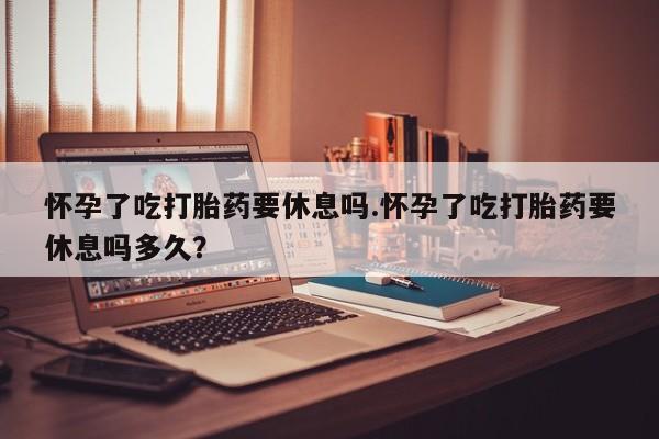 打胎药在线付款怀孕了吃打胎药要休息吗.怀孕了吃打胎药要休息吗多久？