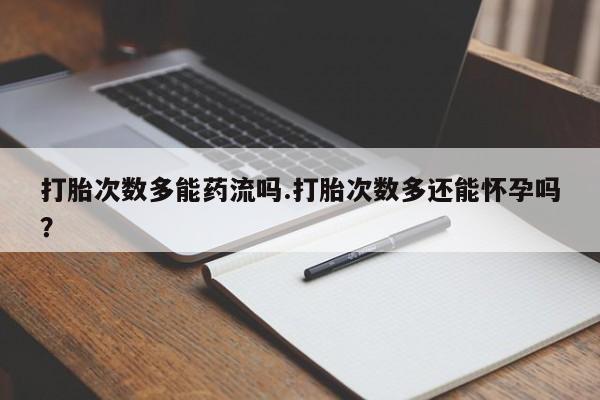 打胎药在线付款打胎次数多能药流吗.打胎次数多还能怀孕吗？
