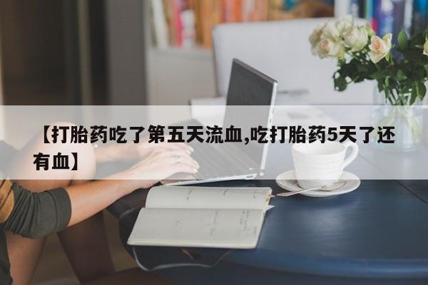 打胎药在线付款【打胎药吃了第五天流血,吃打胎药5天了还有血】