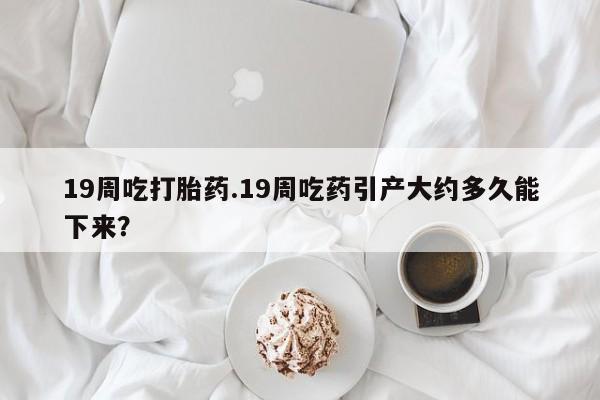 打胎药在线付款19周吃打胎药.19周吃药引产大约多久能下来？