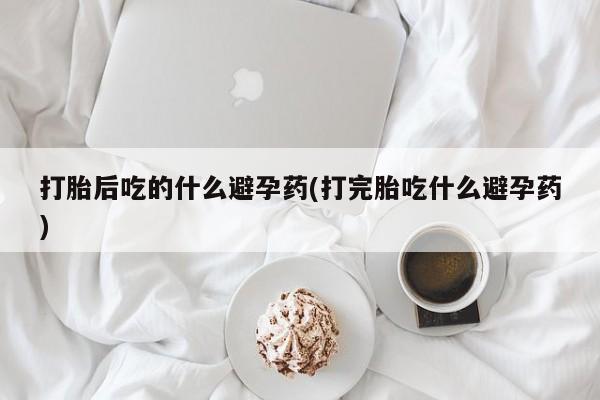 打胎药在线付款打胎后吃的什么避孕药(打完胎吃什么避孕药)