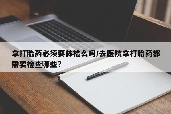 打胎药在线付款拿打胎药必须要体检么吗/去医院拿打胎药都需要检查哪些?