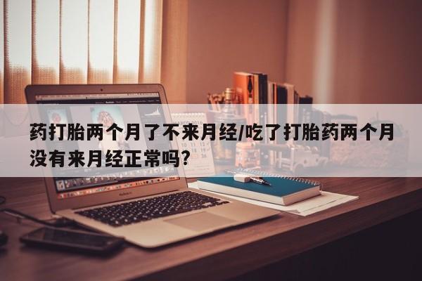 打胎药在线付款药打胎两个月了不来月经/吃了打胎药两个月没有来月经正常吗?