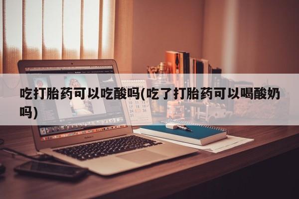 打胎药在线付款吃打胎药可以吃酸吗(吃了打胎药可以喝酸奶吗)