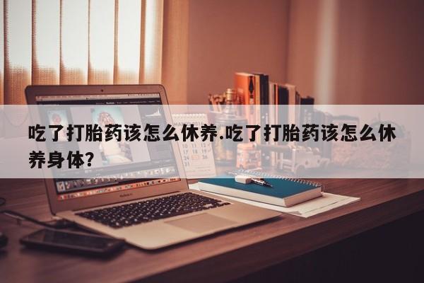 打胎药在线付款吃了打胎药该怎么休养.吃了打胎药该怎么休养身体？