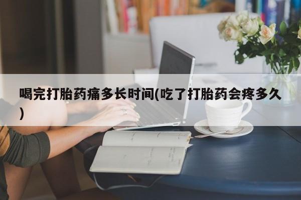打胎药在线付款喝完打胎药痛多长时间(吃了打胎药会疼多久)