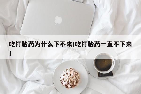 打胎药在线付款吃打胎药为什么下不来(吃打胎药一直不下来)