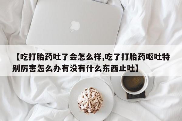 打胎药在线付款【吃打胎药吐了会怎么样,吃了打胎药呕吐特别厉害怎么办有没有什么东西止吐】