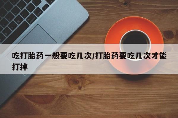 打胎药在线付款吃打胎药一般要吃几次/打胎药要吃几次才能打掉