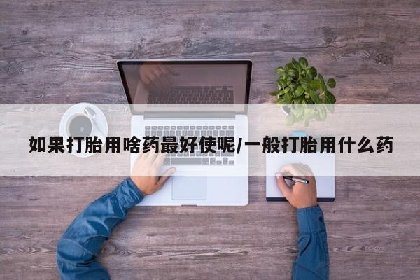 打胎药在线付款如果打胎用啥药最好使呢/一般打胎用什么药