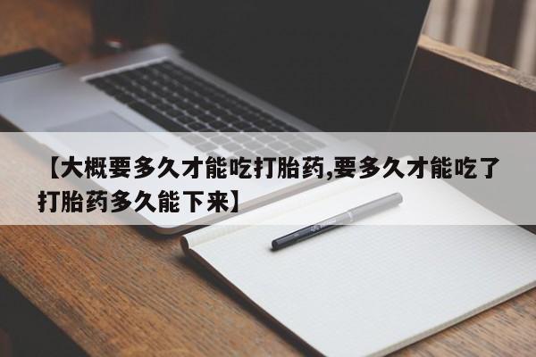 打胎药在线付款【大概要多久才能吃打胎药,要多久才能吃了打胎药多久能下来】
