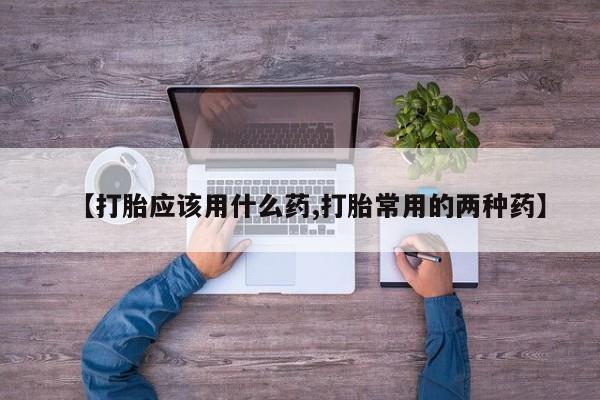 打胎药在线付款【打胎应该用什么药,打胎常用的两种药】