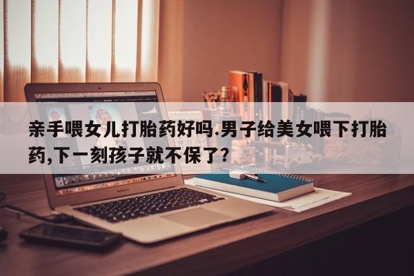 打胎药在线付款亲手喂女儿打胎药好吗.男子给美女喂下打胎药,下一刻孩子就不保了？