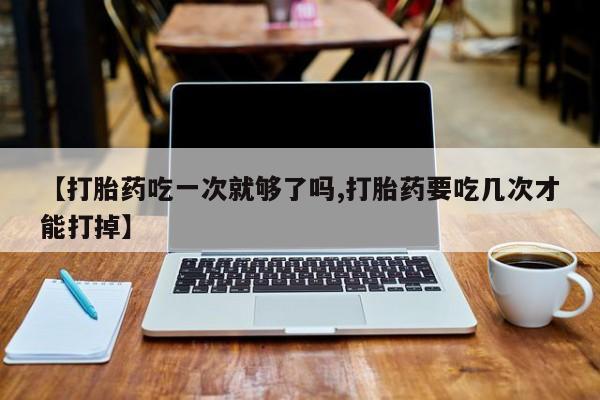 打胎药在线付款【打胎药吃一次就够了吗,打胎药要吃几次才能打掉】