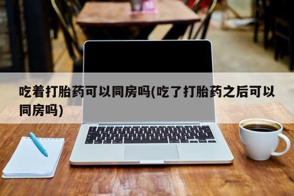 打胎药在线付款吃着打胎药可以同房吗(吃了打胎药之后可以同房吗)