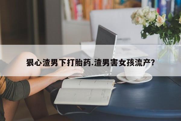 打胎药在线付款狠心渣男下打胎药.渣男害女孩流产？