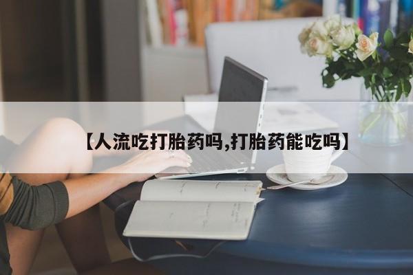 打胎药在线付款【人流吃打胎药吗,打胎药能吃吗】