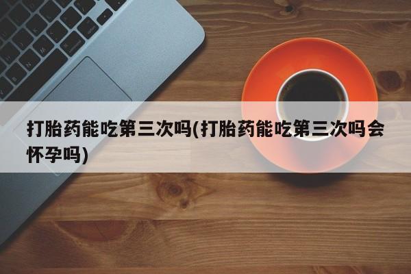 打胎药在线付款打胎药能吃第三次吗(打胎药能吃第三次吗会怀孕吗)