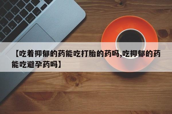 打胎药在线付款【吃着抑郁的药能吃打胎的药吗,吃抑郁的药能吃避孕药吗】
