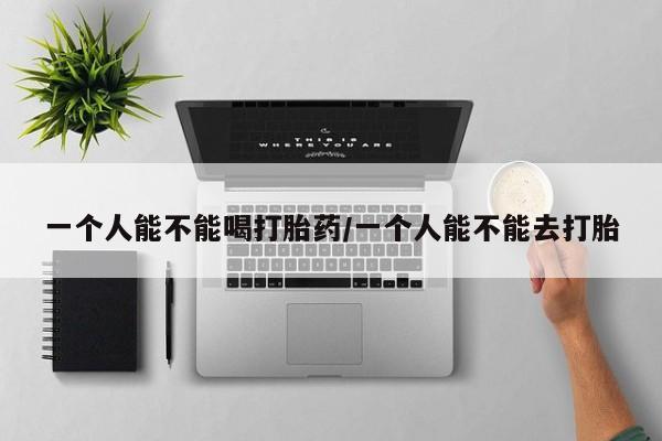 打胎药在线付款一个人能不能喝打胎药/一个人能不能去打胎