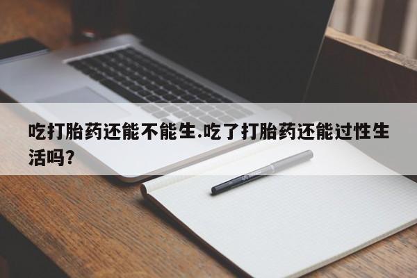 打胎药在线付款吃打胎药还能不能生.吃了打胎药还能过性生活吗？