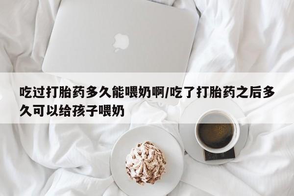 打胎药在线付款吃过打胎药多久能喂奶啊/吃了打胎药之后多久可以给孩子喂奶