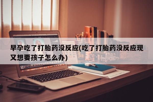 打胎药在线付款早孕吃了打胎药没反应(吃了打胎药没反应现又想要孩子怎么办)