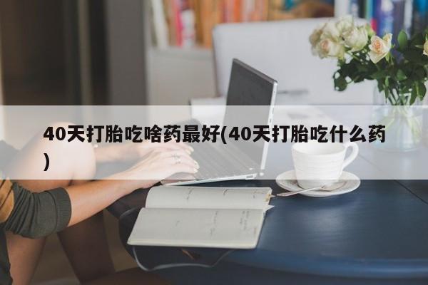 打胎药在线付款40天打胎吃啥药最好(40天打胎吃什么药)