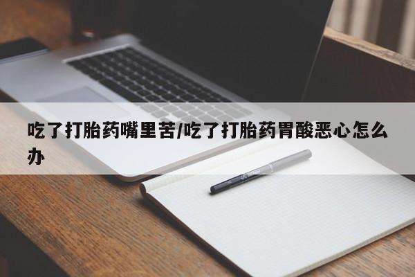 打胎药在线付款吃了打胎药嘴里苦/吃了打胎药胃酸恶心怎么办