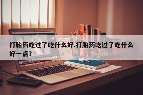 打胎药在线付款打胎药吃过了吃什么好.打胎药吃过了吃什么好一点？