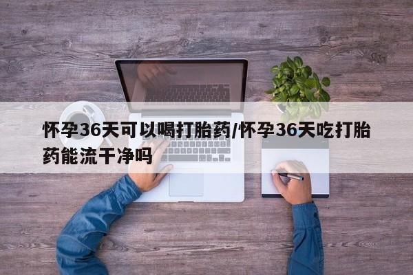 打胎药在线付款怀孕36天可以喝打胎药/怀孕36天吃打胎药能流干净吗