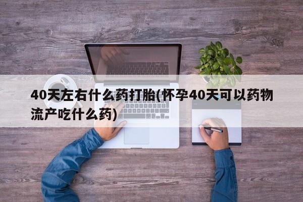 打胎药在线付款40天左右什么药打胎(怀孕40天可以药物流产吃什么药)