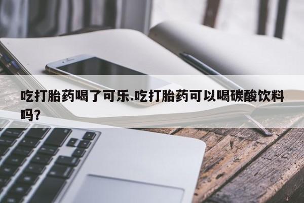 打胎药在线付款吃打胎药喝了可乐.吃打胎药可以喝碳酸饮料吗?