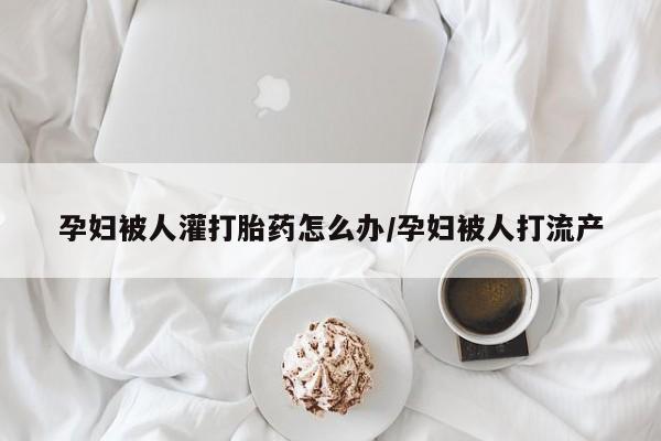 打胎药在线付款孕妇被人灌打胎药怎么办/孕妇被人打流产