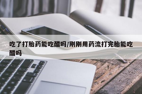 打胎药在线付款吃了打胎药能吃醋吗/刚刚用药流打完胎能吃醋吗