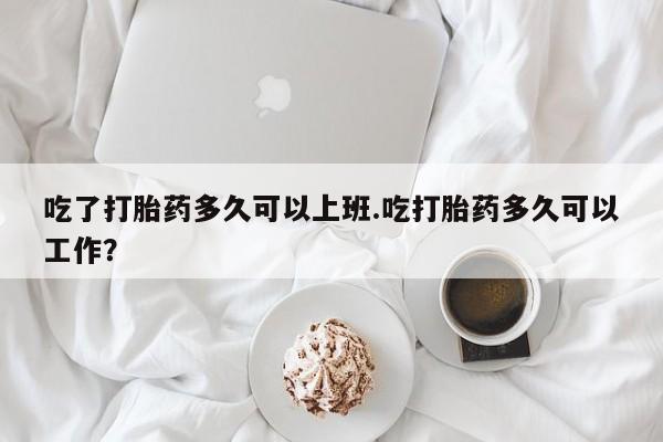 打胎药在线付款吃了打胎药多久可以上班.吃打胎药多久可以工作？